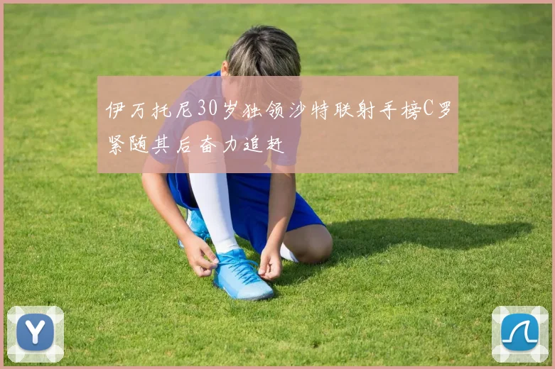 伊万托尼30岁独领沙特联射手榜C罗紧随其后奋力追赶