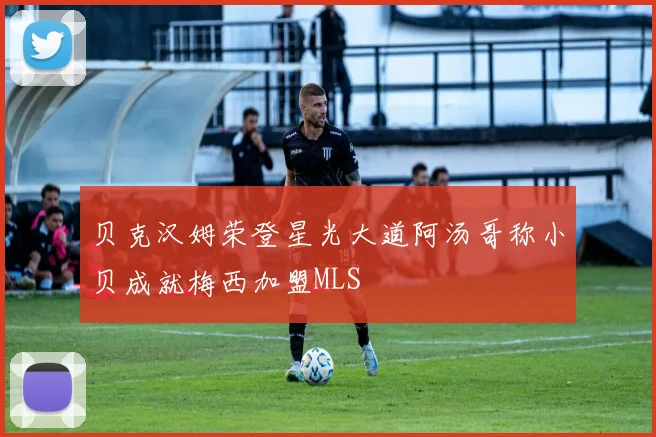贝克汉姆荣登星光大道阿汤哥称小贝成就梅西加盟MLS