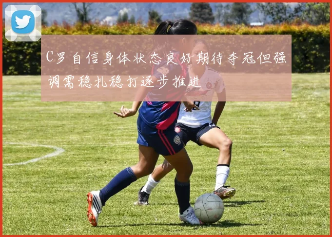 C罗自信身体状态良好期待夺冠但强调需稳扎稳打逐步推进