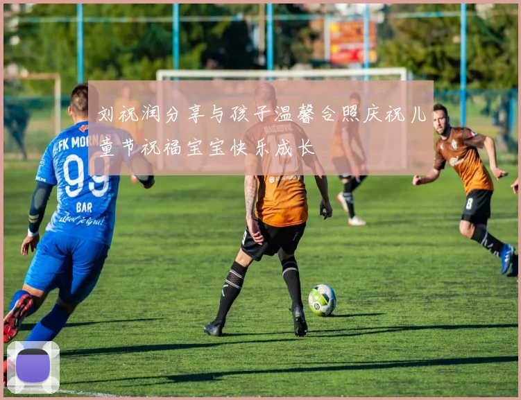 刘祝润分享与孩子温馨合照庆祝儿童节祝福宝宝快乐成长