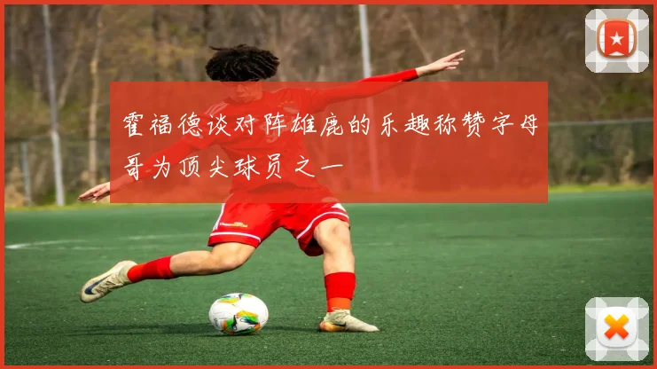 霍福德谈对阵雄鹿的乐趣称赞字母哥为顶尖球员之一