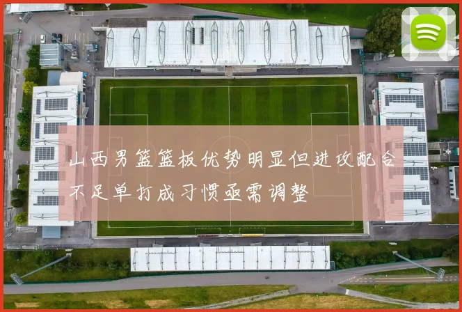 山西男篮篮板优势明显但进攻配合不足单打成习惯亟需调整