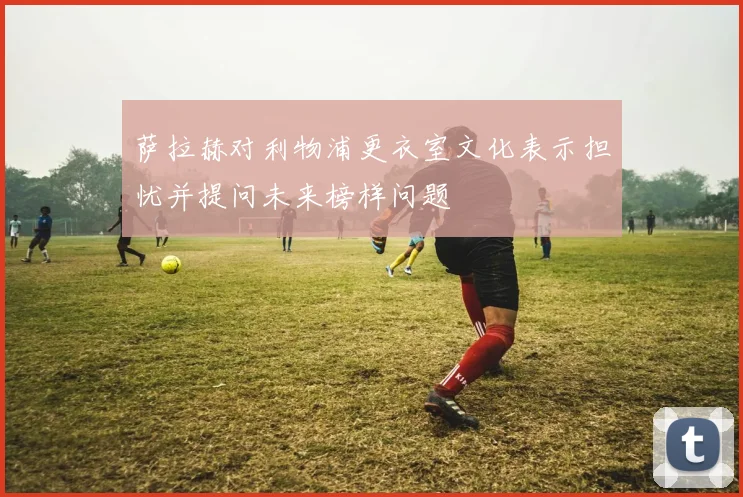 萨拉赫对利物浦更衣室文化表示担忧并提问未来榜样问题