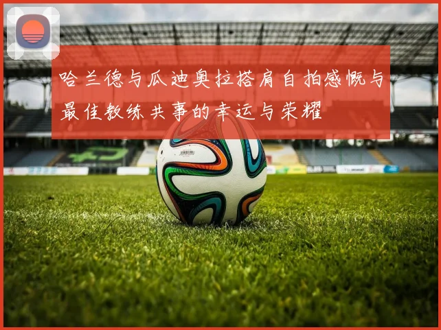 哈兰德与瓜迪奥拉搭肩自拍感慨与最佳教练共事的幸运与荣耀