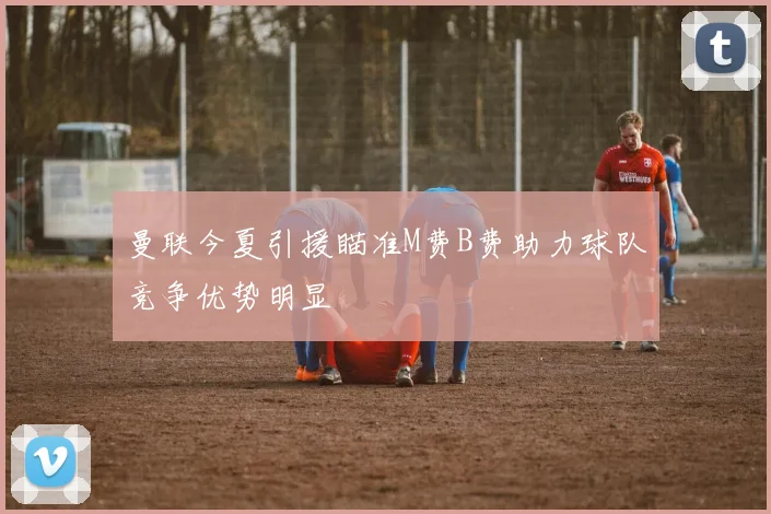 曼联今夏引援瞄准M费B费助力球队竞争优势明显