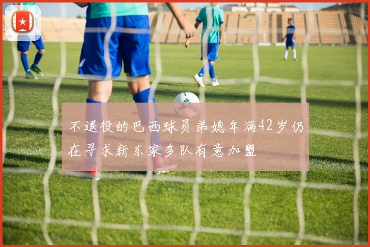 不退役的巴西球员弟媳年满42岁仍在寻求新东家多队有意加盟