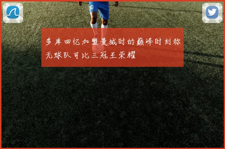 多库回忆加盟曼城时的巅峰时刻称无球队可比三冠王荣耀