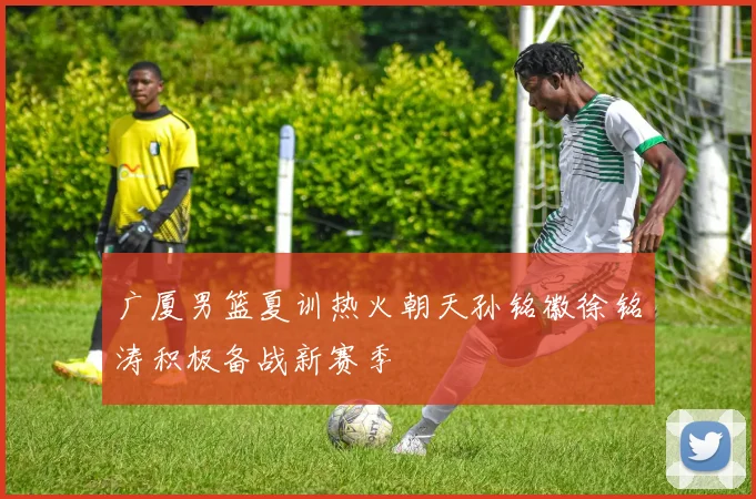 广厦男篮夏训热火朝天孙铭徽徐铭涛积极备战新赛季