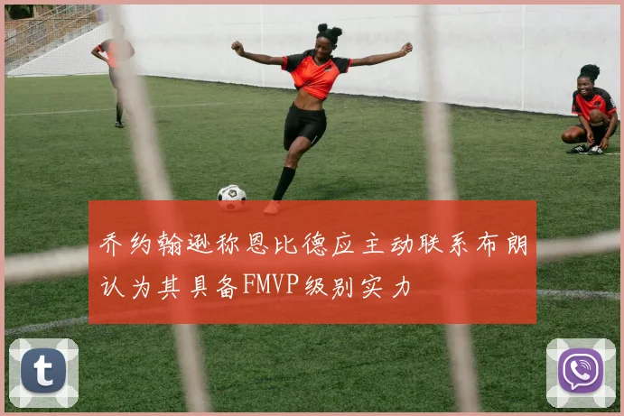 乔约翰逊称恩比德应主动联系布朗认为其具备FMVP级别实力